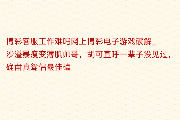 博彩客服工作难吗网上博彩电子游戏破解_沙溢暴瘦变薄肌帅哥，胡可直呼一辈子没见过，确凿真鸳侣最佳磕