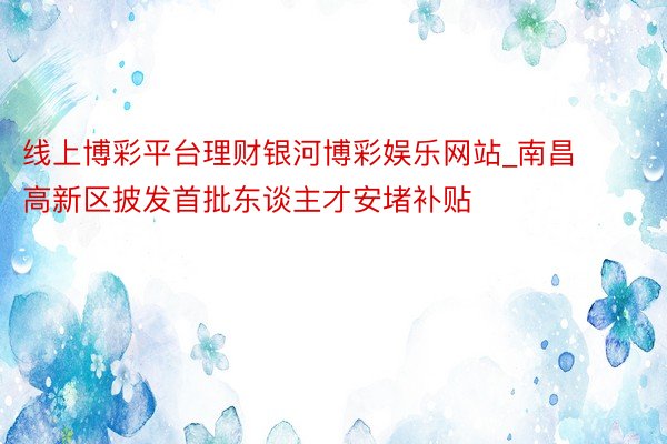 线上博彩平台理财银河博彩娱乐网站_南昌高新区披发首批东谈主才安堵补贴