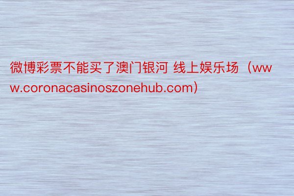 微博彩票不能买了澳门银河 线上娱乐场（www.coronacasinoszonehub.com）